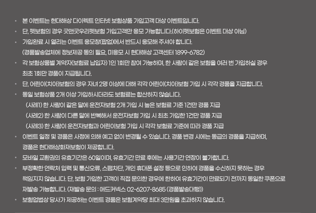 * 본 이벤트는 현대해상 다이렉트 인터넷 보험상품 가입고객 대상 이벤트입니다. * 단, 펫보험의 경우 굿앤굿우리펫보험 가입고객만 응모 가능합니다.(하이펫보험은 이벤트 대상 아님) * 가입완료 시 열리는 이벤트 응모창(팝업)에서 반드시 응모해 주셔야 합니다. (경품발송업체에 정보제공 동의 필요, 미응모 시 현대해상 고객센터 1899-6782) 각 보험상품별 계약자(보험료 납입자) 1인 1회만 참여 가능하며, 한 사람이 같은 보험을 여러 번 가입하실 경우 최초 1회만 경품이 지급됩니다. * 단, 어린이(치아)보험의 경우 자녀 2명 이상에 대해 각각 어린이(치아)보험 가입 시 각각 경품을 지급합니다. * 동일 보험상품 2개 이상 가입하시더라도 보험료는 합산하지 않습니다.(사례1) 한 사람이 같은 달에 운전자보험 2개 가입 시 높은 보험료 기준 1건만 경품 지급 (사례2) 한 사람이 다른 달에 반복해서 운전자보험 가입 시 최초 가입한 1건만 경품 지급 (사례3) 한 사람이 운전자보험과 어린이보험 가입 시 각각 보험료 기준에 따라 경품 지급 * 이벤트 일정 및 경품은 사정에 의해 예고 없이 변경될 수 있습니다. * 경품 변경 시에는 동급의 경품을 지급하며, 경품은 현대해상화재보험이 제공합니다. * 모바일 교환권의 유효기간은 60일이며, 유효기간 만료 후에는 사용기간 연장이 불가합니다.* 부정확한 연락처 입력 및 통신오류, 스팸차단, 개인 휴대폰 설정 등으로 인하여 경품을 수신하지 못하는 경우 책임지지 않습니다. 단, 보험 가입한 고객이 직접 문의한 경우에 한하여 유효기간이 만료되기 전까지 동일한 쿠폰으로 재발송 가능합니다. (재발송 문의 : 애드커넥스 02-6207-8685 (경품발송대행)) * 보험업법상 당사가 제공하는 이벤트 경품은 보험계약당 최대 3만원을 초과하지 않습니다.