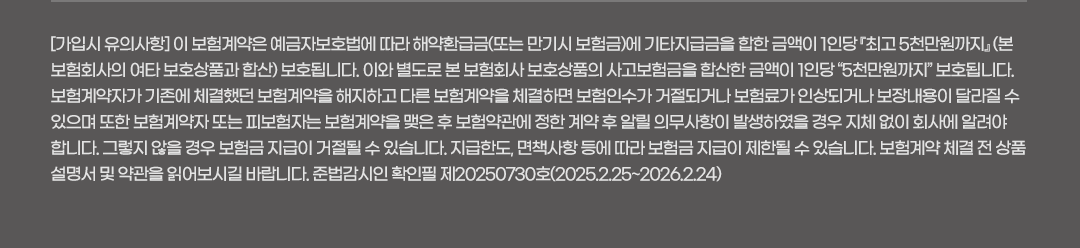 [가입시 유의사항] 이 보험계약은 예금자보호법에 따라 해약환급금(또는 만기시 보험금)에 기타지급금을 합한 금액이 1인당 『최고 5천만원까지』 (본 보험회사의 여타 보호상품과 합산) 보호됩니다. 이와 별도로 본 보험회사 보호상품의 사고보험금을 합산한 금액이 1인당 “5천만원까지” 보호됩니다. 보험계약자가 기존에 체결했던 보험계약을 해지하고 다른 보험계약을 체결하면 보험인수가 거절되거나 보험료가 인상되거나 보장내용이 달라질 수 있으며 또한 보험계약자 또는 피보험자는 보험계약을 맺은 후 보험약관에 정한 계약 후 알릴 의무사항이 발생하였을 경우 지체 없이 회사에 알려야 합니다. 그렇지 않을 경우 보험금 지급이 거절될 수 있습니다. 지급한도, 면책사항 등에 따라 보험금 지급이 제한될 수 있습니다. 보험계약 체결 전 상품설명서 및 약관을 읽어보시길 바랍니다.